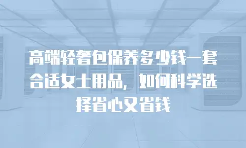 高端轻奢包保养多少钱一套合适女士用品，如何科学选择省心又省钱
