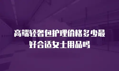 高端轻奢包护理价格多少最好合适女士用品吗