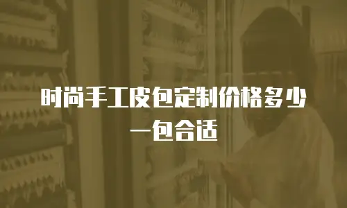 时尚手工皮包定制价格多少一包合适