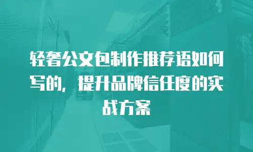轻奢公文包制作推荐语如何写的，提升品牌信任度的实战方案
