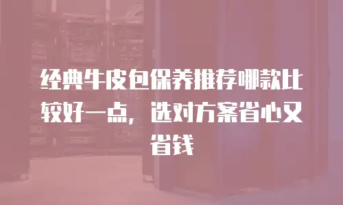 经典牛皮包保养推荐哪款比较好一点，选对方案省心又省钱