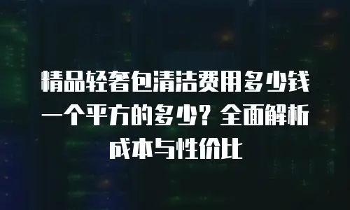 精品轻奢包清洁费用多少钱一个平方的多少？全面解析成本与性价比