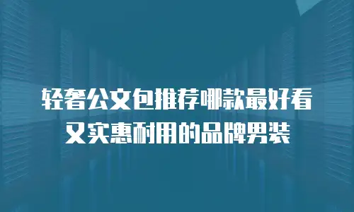 轻奢公文包推荐哪款最好看又实惠耐用的品牌男装