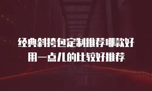 经典斜挎包定制推荐哪款好用一点儿的比较好推荐