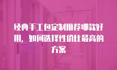 经典手工包定制推荐哪款好用，如何选择性价比最高的方案
