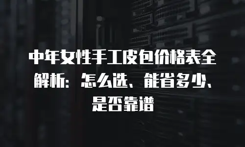 中年女性手工皮包价格表全解析：怎么选、能省多少、是否靠谱