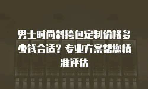 男士时尚斜挎包定制价格多少钱合适？专业方案帮您精准评估