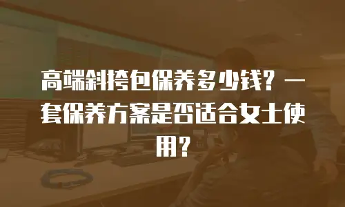 高端斜挎包保养多少钱？一套保养方案是否适合女士使用？
