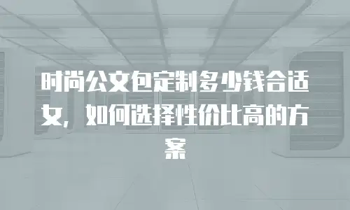 时尚公文包定制多少钱合适女，如何选择性价比高的方案