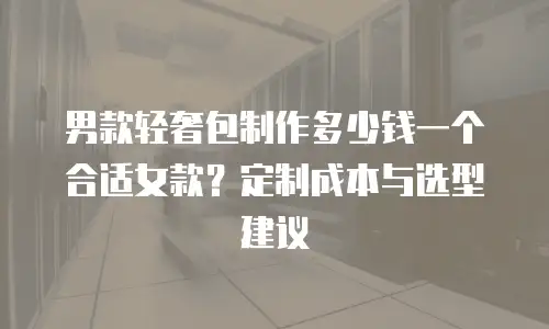 男款轻奢包制作多少钱一个合适女款？定制成本与选型建议