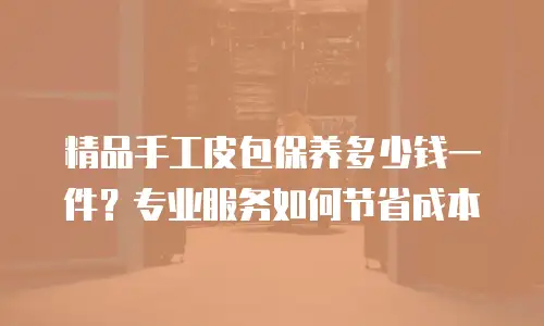 精品手工皮包保养多少钱一件？专业服务如何节省成本