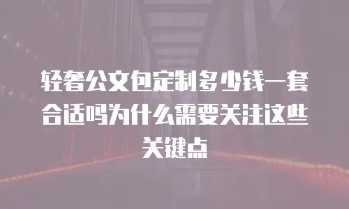 轻奢公文包定制多少钱一套合适吗为什么需要关注这些关键点