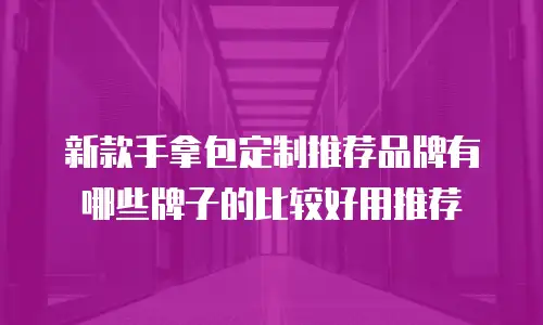 新款手拿包定制推荐品牌有哪些牌子的比较好用推荐