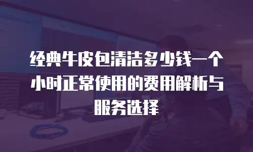 经典牛皮包清洁多少钱一个小时正常使用的费用解析与服务选择