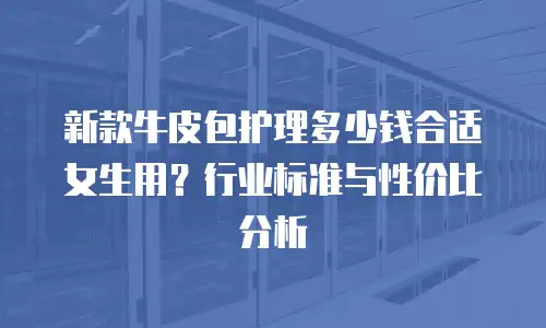 新款牛皮包护理多少钱合适女生用？行业标准与性价比分析