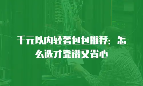 千元以内轻奢包包推荐：怎么选才靠谱又省心