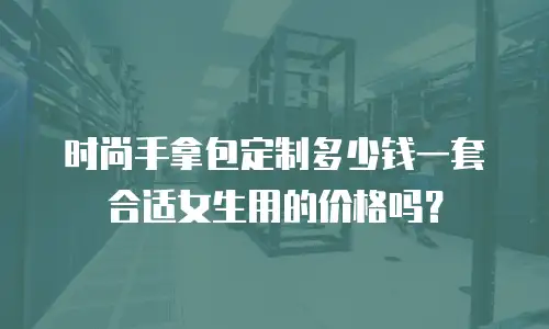 时尚手拿包定制多少钱一套合适女生用的价格吗？