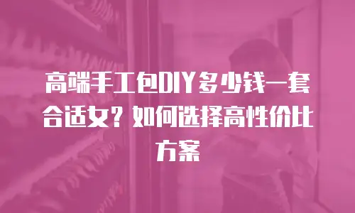 高端手工包DIY多少钱一套合适女？如何选择高性价比方案