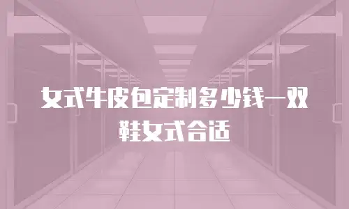 女式牛皮包定制多少钱一双鞋女式合适