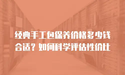 经典手工包保养价格多少钱合适？如何科学评估性价比