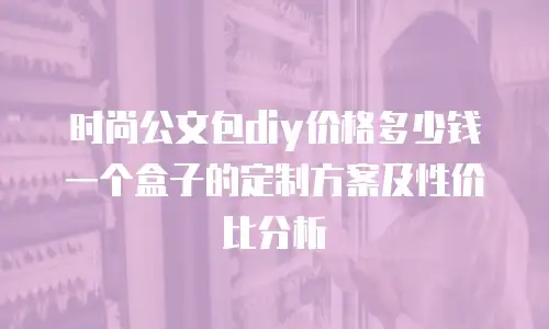 时尚公文包diy价格多少钱一个盒子的定制方案及性价比分析