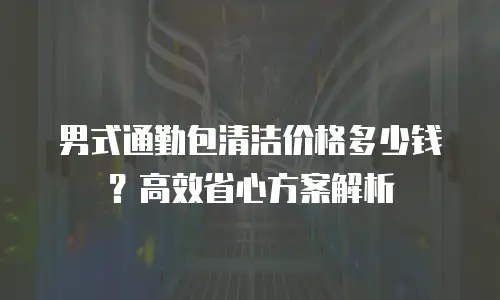 男式通勤包清洁价格多少钱？高效省心方案解析