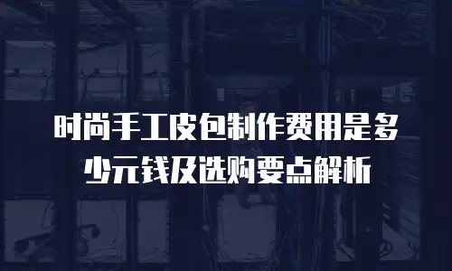 时尚手工皮包制作费用是多少元钱及选购要点解析