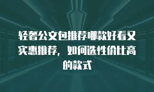 轻奢公文包推荐哪款好看又实惠推荐，如何选性价比高的款式