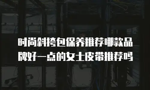时尚斜挎包保养推荐哪款品牌好一点的女士皮带推荐吗