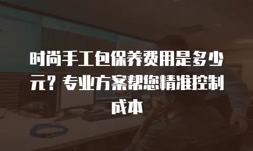 时尚手工包保养费用是多少元？专业方案帮您精准控制成本