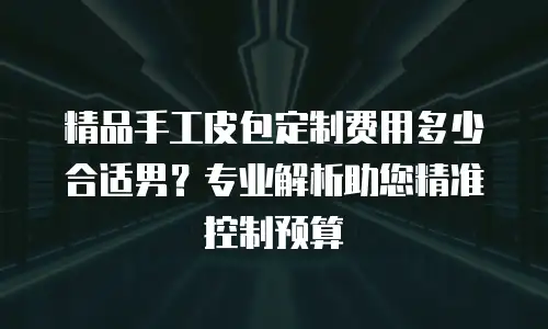 精品手工皮包定制费用多少合适男？专业解析助您精准控制预算