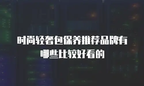 时尚轻奢包保养推荐品牌有哪些比较好看的