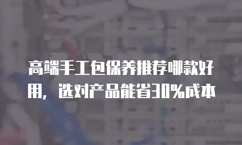 高端手工包保养推荐哪款好用，选对产品能省30%成本