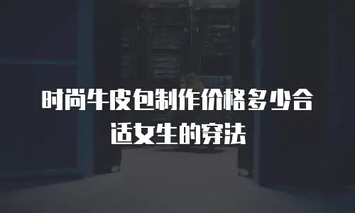 时尚牛皮包制作价格多少合适女生的穿法