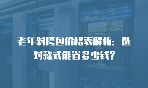 老年斜挎包价格表解析：选对款式能省多少钱？