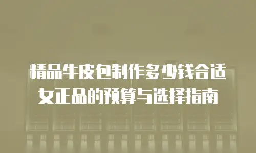 精品牛皮包制作多少钱合适女正品的预算与选择指南