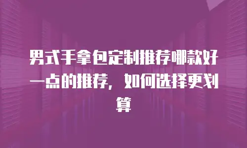 男式手拿包定制推荐哪款好一点的推荐，如何选择更划算