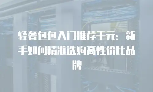 轻奢包包入门推荐千元：新手如何精准选购高性价比品牌