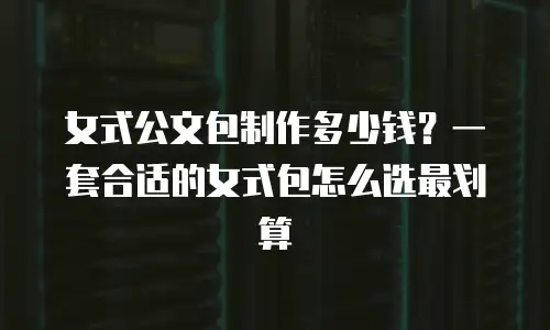 女式公文包制作多少钱？一套合适的女式包怎么选最划算