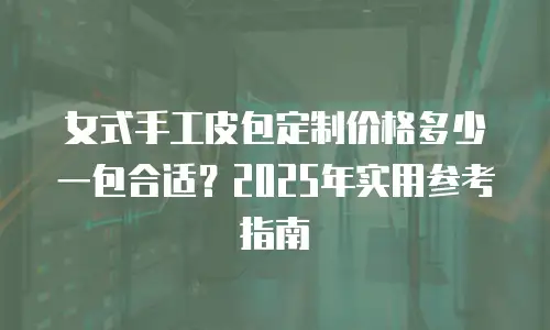 女式手工皮包定制价格多少一包合适？2025年实用参考指南