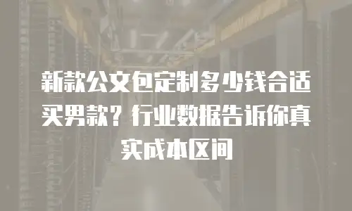 新款公文包定制多少钱合适买男款？行业数据告诉你真实成本区间