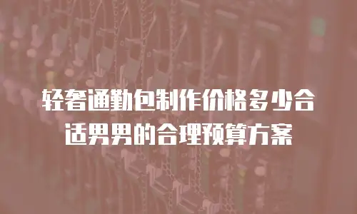 轻奢通勤包制作价格多少合适男男的合理预算方案