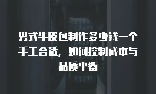 男式牛皮包制作多少钱一个手工合适，如何控制成本与品质平衡
