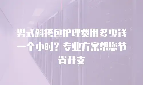 男式斜挎包护理费用多少钱一个小时？专业方案帮您节省开支