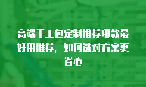 高端手工包定制推荐哪款最好用推荐，如何选对方案更省心