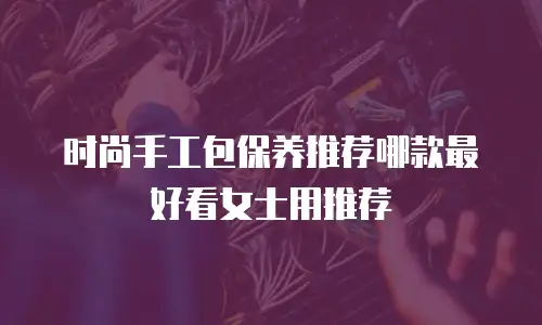 时尚手工包保养推荐哪款最好看女士用推荐