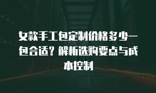 女款手工包定制价格多少一包合适？解析选购要点与成本控制