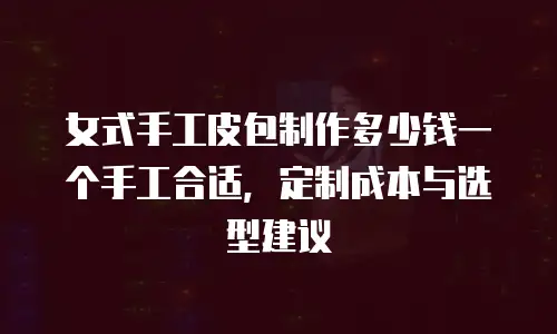 女式手工皮包制作多少钱一个手工合适，定制成本与选型建议