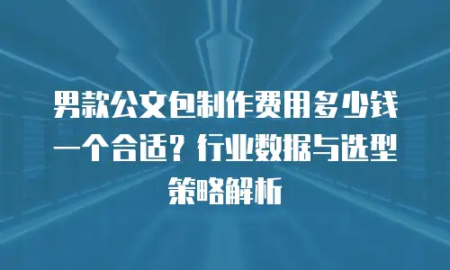 男款公文包制作费用多少钱一个合适？行业数据与选型策略解析