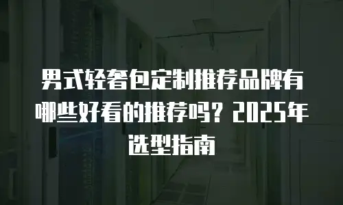 男式轻奢包定制推荐品牌有哪些好看的推荐吗？2025年选型指南